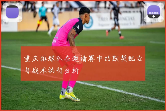 重庆排球队在邀请赛中的默契配合与战术执行分析