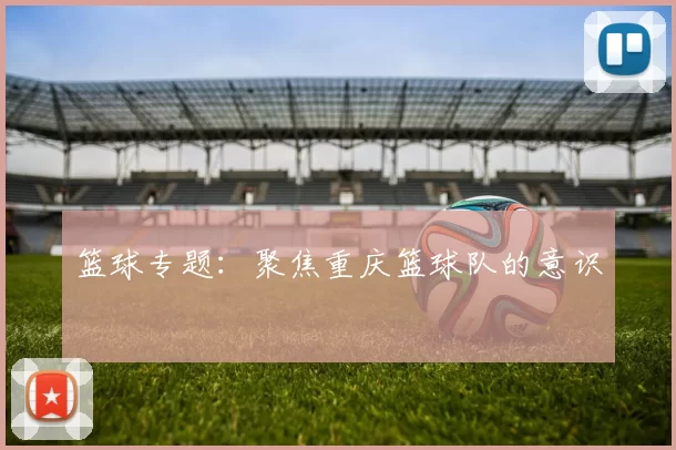 篮球专题：聚焦重庆篮球队的意识