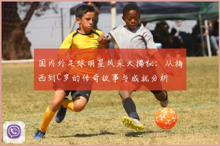 国内外足球明星风采大揭秘：从梅西到C罗的传奇故事与成就分析