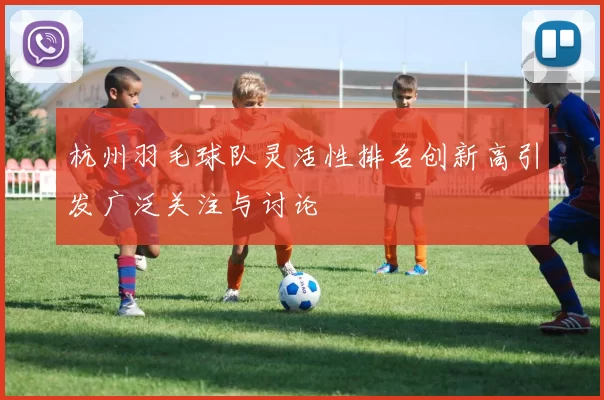 杭州羽毛球队灵活性排名创新高引发广泛关注与讨论