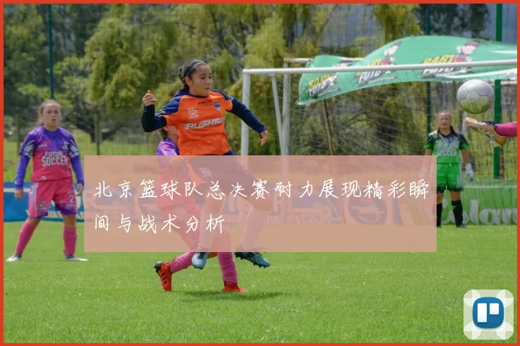 北京篮球队总决赛耐力展现精彩瞬间与战术分析