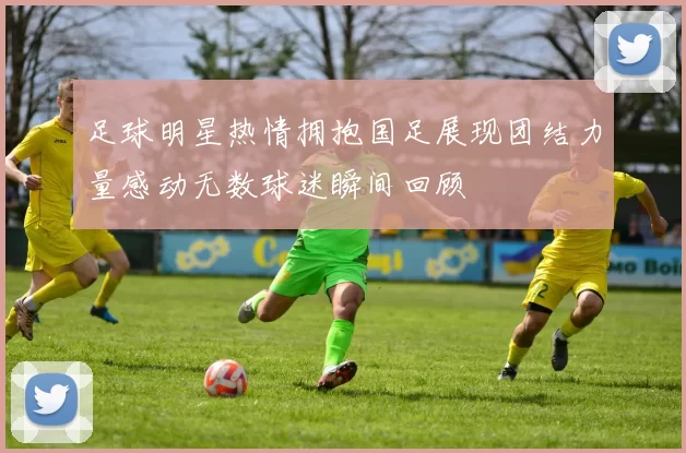 足球明星热情拥抱国足展现团结力量感动无数球迷瞬间回顾